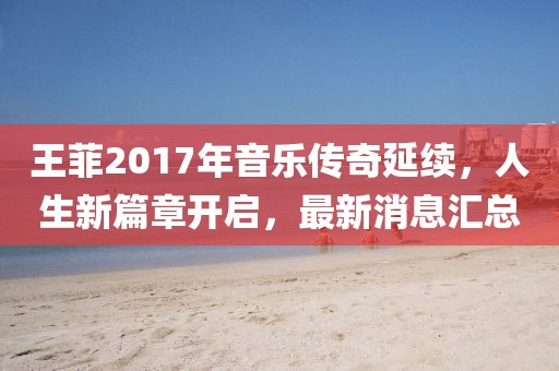 王菲2017年音樂傳奇延續，人生新篇章開啟，最新消息匯總