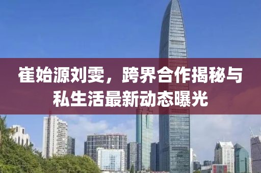 崔始源劉雯，跨界合作揭秘與私生活最新動態曝光