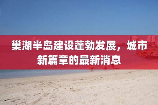 巢湖半島建設蓬勃發展,城市新篇章的最新消息