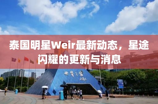 泰國明星Weir最新動態，星途閃耀的更新與消息