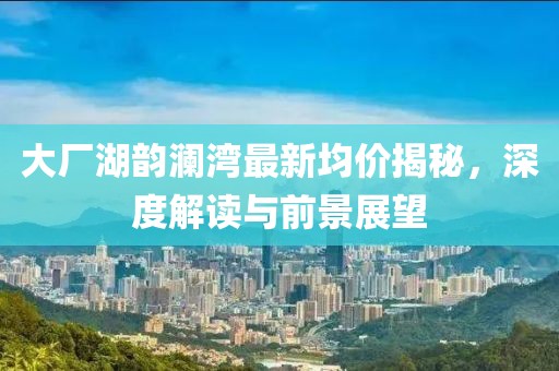 大廠湖韻瀾灣最新均價揭秘，深度解讀與前景展望