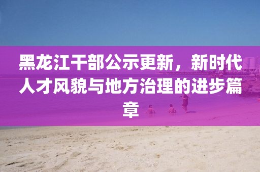 黑龍江干部公示更新，新時代人才風貌與地方治理的進步篇章