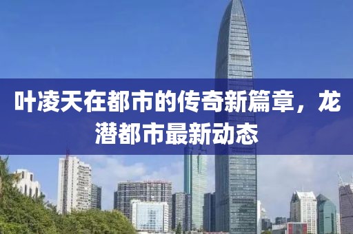 葉凌天在都市的傳奇新篇章,龍潛都市最新動態