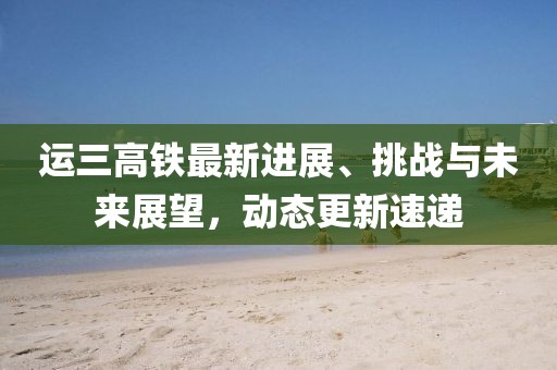 運(yùn)三高鐵最新進(jìn)展、挑戰(zhàn)與未來展望,動(dòng)態(tài)更新速遞