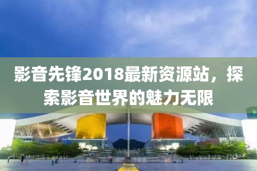 影音先鋒2018最新資源站,探索影音世界的魅力無(wú)限