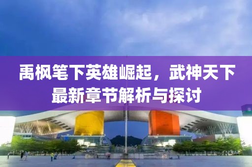 禹楓筆下英雄崛起,武神天下最新章節解析與探討