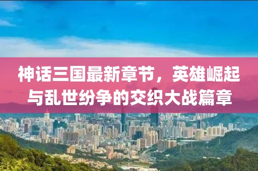 神話三國最新章節,英雄崛起與亂世紛爭的交織大戰篇章