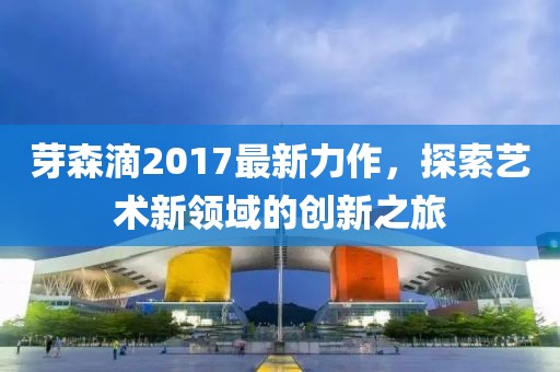 芽森滴2017最新力作,探索藝術新領域的創新之旅