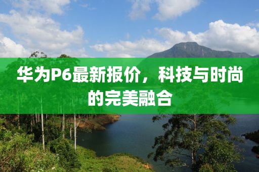 華為P6最新報價，科技與時尚的完美融合