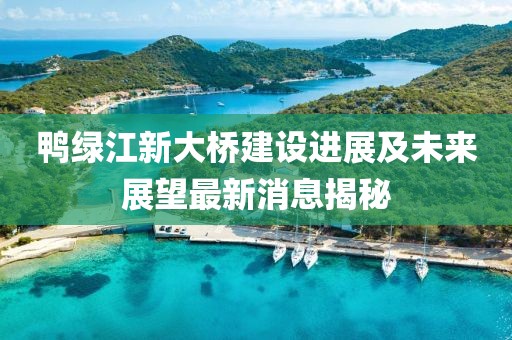 鴨綠江新大橋建設進展及未來展望最新消息揭秘