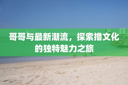 哥哥與最新潮流,探索擼文化的獨特魅力之旅