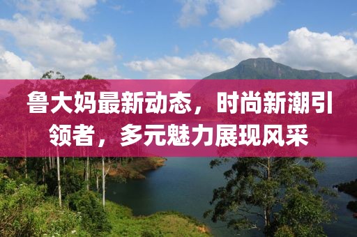 魯大媽最新動態，時尚新潮引領者，多元魅力展現風采
