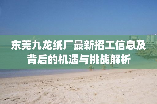 東莞九龍紙廠最新招工信息及背后的機遇與挑戰解析