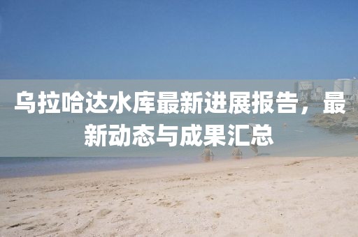 烏拉哈達水庫最新進展報告,最新動態與成果匯總