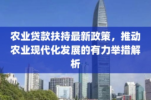 農業貸款扶持最新政策，推動農業現代化發展的有力舉措解析