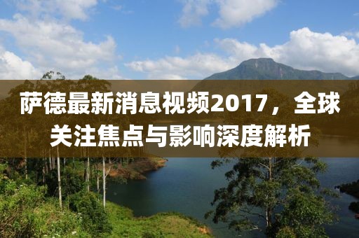 薩德最新消息視頻2017，全球關注焦點與影響深度解析