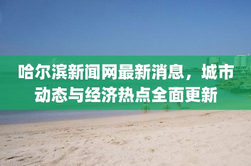 哈爾濱新聞網最新消息,城市動態與經濟熱點全面更新