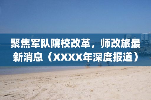 聚焦軍隊院校改革，師改旅最新消息（XXXX年深度報道）