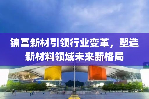 錦富新材引領行業變革，塑造新材料領域未來新格局
