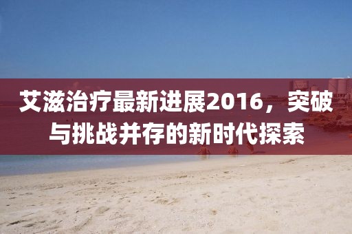 艾滋治療最新進展2016,突破與挑戰(zhàn)并存的新時代探索