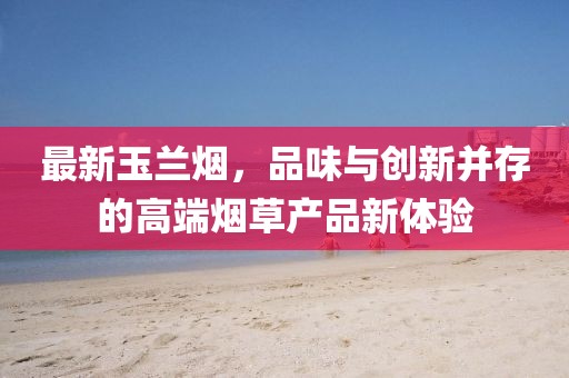 最新玉蘭煙,品味與創(chuàng)新并存的高端煙草產(chǎn)品新體驗