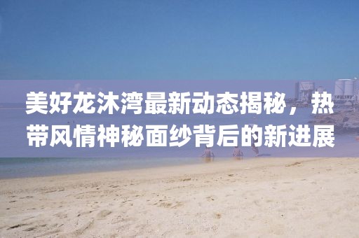 美好龍沐灣最新動態揭秘,熱帶風情神秘面紗背后的新進展