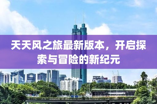 天天風之旅最新版本,開啟探索與冒險的新紀元