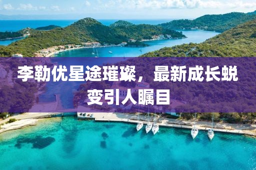 李勒優星途璀璨,最新成長蛻變引人矚目