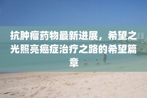 抗腫瘤藥物最新進展,希望之光照亮癌癥治療之路的希望篇章