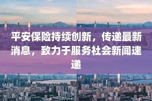 平安保險持續創新,傳遞最新消息,致力于服務社會新聞速遞