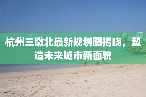 杭州三墩北最新規(guī)劃圖揭曉,塑造未來(lái)城市新面貌