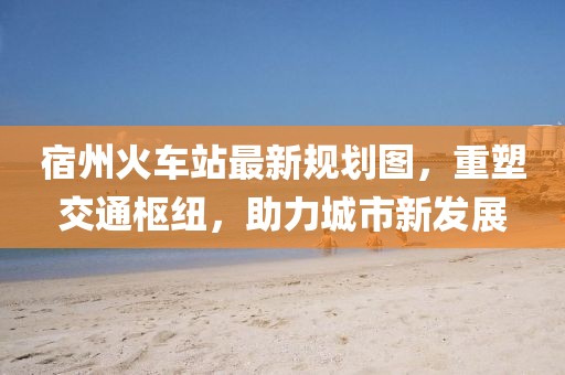 宿州火車站最新規劃圖,重塑交通樞紐,助力城市新發展