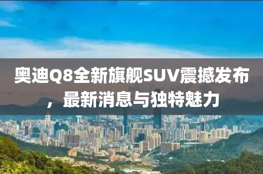 奧迪Q8全新旗艦SUV震撼發布,最新消息與獨特魅力
