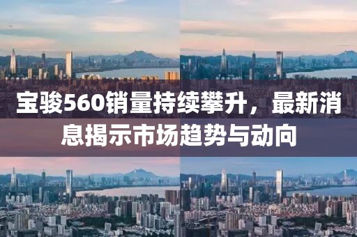 寶駿560銷量持續攀升，最新消息揭示市場趨勢與動向