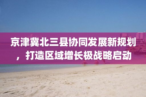 京津冀北三縣協(xié)同發(fā)展新規(guī)劃,打造區(qū)域增長(zhǎng)極戰(zhàn)略啟動(dòng)