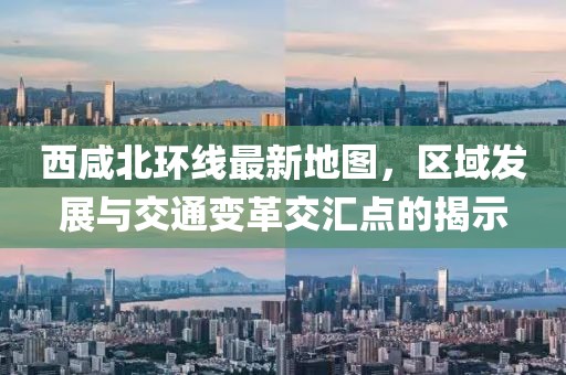 西咸北環線最新地圖,區域發展與交通變革交匯點的揭示
