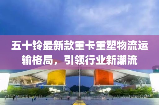 五十鈴最新款重卡重塑物流運輸格局,引領行業新潮流