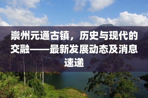 崇州元通古鎮,歷史與現代的交融——最新發展動態及消息速遞
