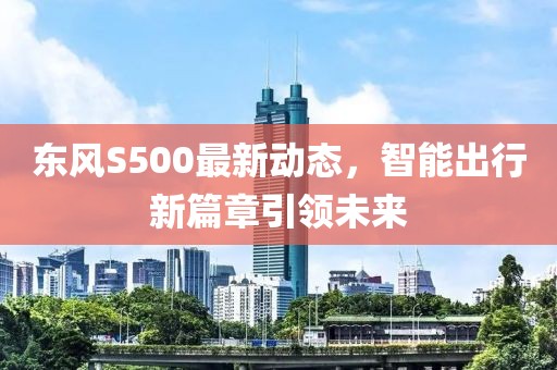 東風S500最新動態,智能出行新篇章引領未來