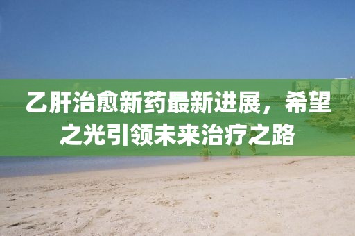 乙肝治愈新藥最新進展，希望之光引領未來治療之路