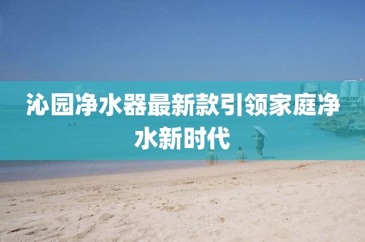 沁園凈水器最新款引領(lǐng)家庭凈水新時(shí)代