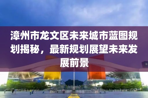 漳州市龍文區未來城市藍圖規劃揭秘，最新規劃展望未來發展前景