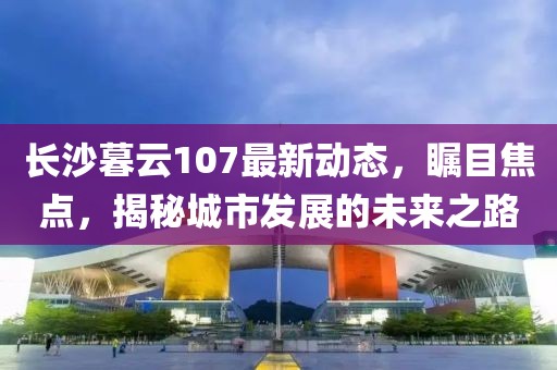 長沙暮云107最新動態，矚目焦點，揭秘城市發展的未來之路