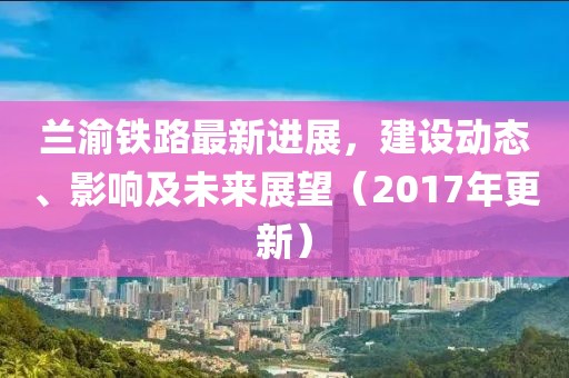 蘭渝鐵路最新進展，建設動態、影響及未來展望（2017年更新）