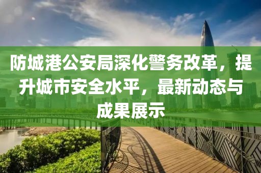 防城港公安局深化警務改革,提升城市安全水平,最新動態與成果展示