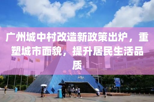 廣州城中村改造新政策出爐，重塑城市面貌，提升居民生活品質(zhì)