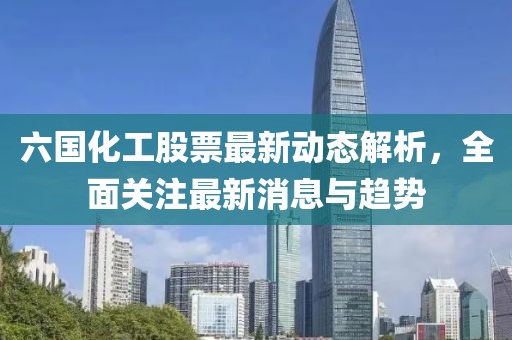 六國化工股票最新動(dòng)態(tài)解析,全面關(guān)注最新消息與趨勢(shì)