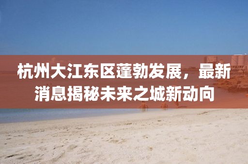杭州大江東區蓬勃發展,最新消息揭秘未來之城新動向