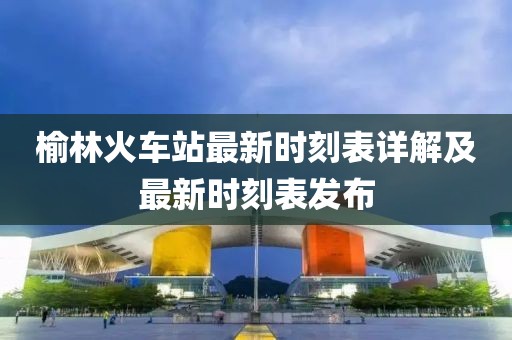 榆林火車站最新時刻表詳解及最新時刻表發布