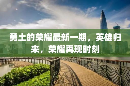 勇土的榮耀最新一期,英雄歸來,榮耀再現時刻